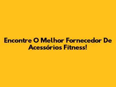 Encontre O Melhor Fornecedor De Acessórios Fitness!