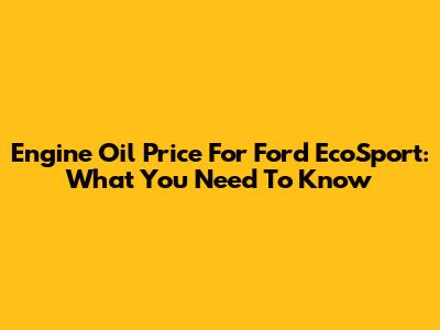Engine Oil Price For Ford EcoSport: What You Need To Know