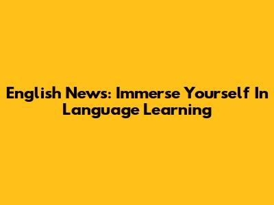 English News: Immerse Yourself In Language Learning