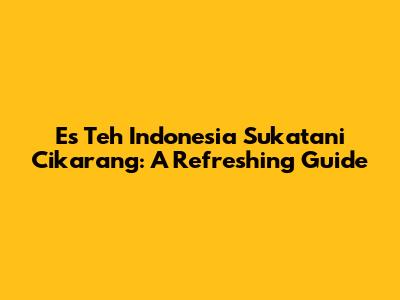 Es Teh Indonesia Sukatani Cikarang: A Refreshing Guide