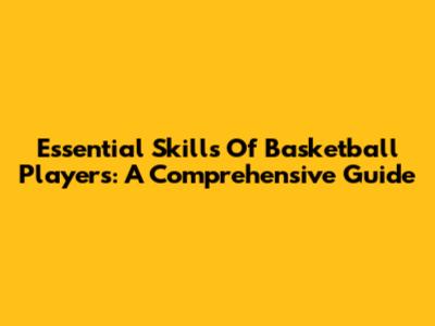 Essential Skills Of Basketball Players: A Comprehensive Guide
