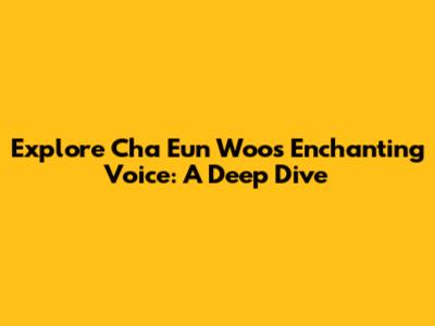 Explore Cha Eun Woo's Enchanting Voice: A Deep Dive