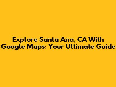 Explore Santa Ana, CA With Google Maps: Your Ultimate Guide