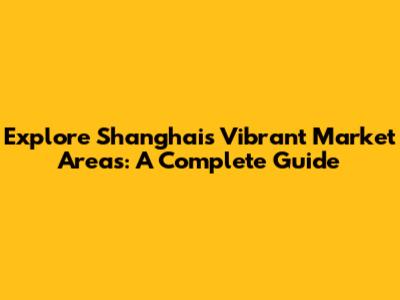 Explore Shanghai's Vibrant Market Areas: A Complete Guide