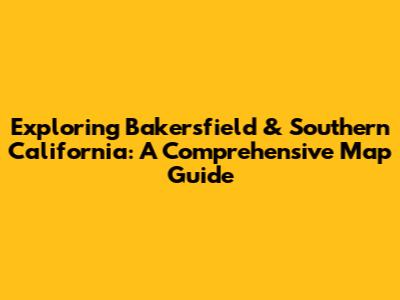 Exploring Bakersfield & Southern California: A Comprehensive Map Guide