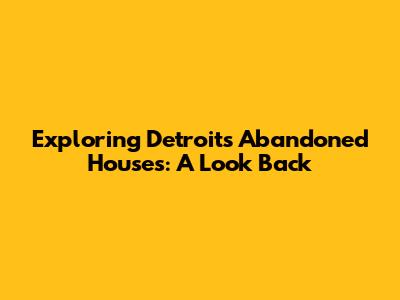 Exploring Detroit's Abandoned Houses: A Look Back