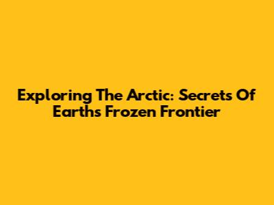 Exploring The Arctic: Secrets Of Earth's Frozen Frontier