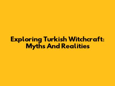Exploring Turkish Witchcraft: Myths And Realities
