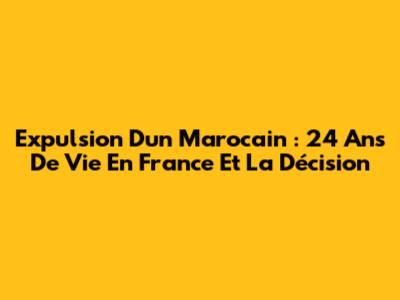 Expulsion D'un Marocain : 24 Ans De Vie En France Et La Décision