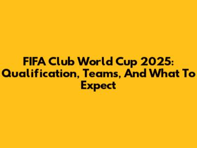 FIFA Club World Cup 2025: Qualification, Teams, And What To Expect