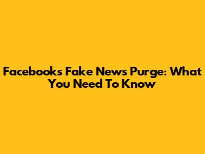 Facebook's Fake News Purge: What You Need To Know