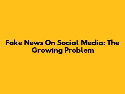 Fake News On Social Media: The Growing Problem
