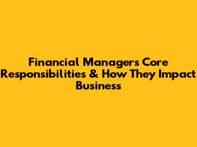 Financial Manager's Core Responsibilities & How They Impact Business