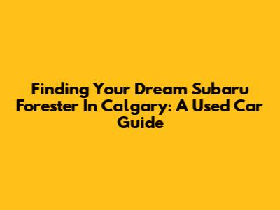 Finding Your Dream Subaru Forester In Calgary: A Used Car Guide