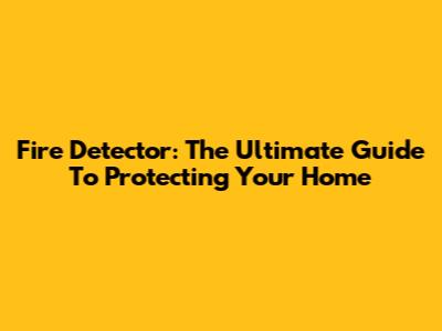 Fire Detector: The Ultimate Guide To Protecting Your Home