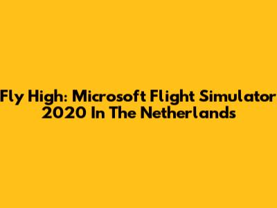 Fly High: Microsoft Flight Simulator 2020 In The Netherlands
