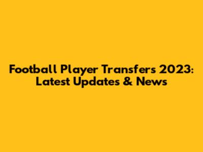 Football Player Transfers 2023: Latest Updates & News