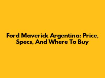 Ford Maverick Argentina: Price, Specs, And Where To Buy