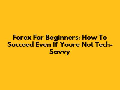 Forex For Beginners: How To Succeed Even If You're Not Tech-Savvy