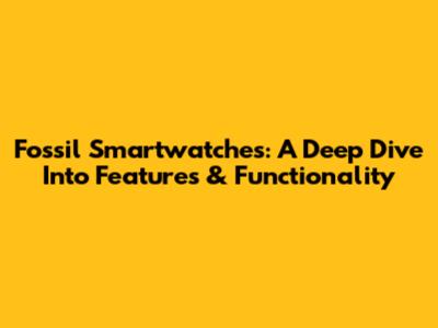 Fossil Smartwatches: A Deep Dive Into Features & Functionality