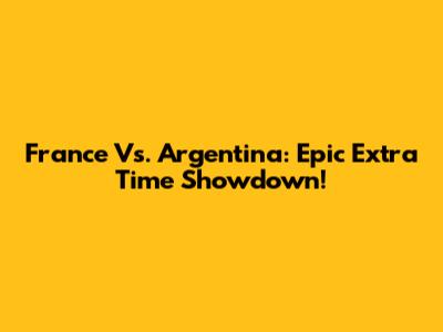 France Vs. Argentina: Epic Extra Time Showdown!