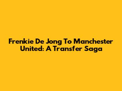 Frenkie De Jong To Manchester United: A Transfer Saga