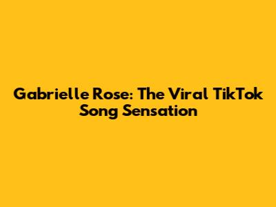 Gabrielle Rose: The Viral TikTok Song Sensation