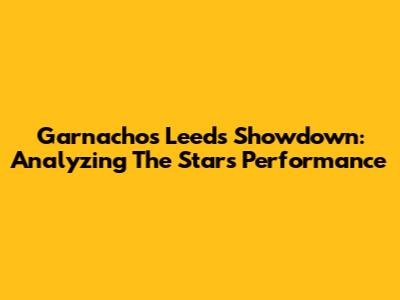 Garnacho's Leeds Showdown: Analyzing The Star's Performance