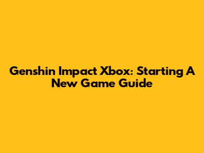 Genshin Impact Xbox: Starting A New Game Guide