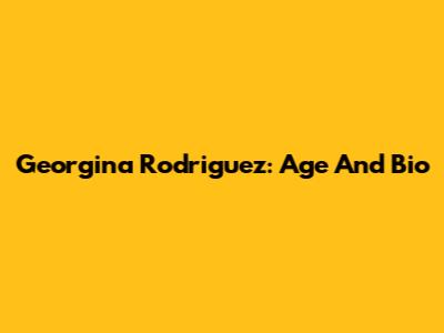 Georgina Rodriguez: Age And Bio