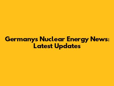 Germany's Nuclear Energy News: Latest Updates