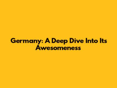 Germany: A Deep Dive Into Its Awesomeness