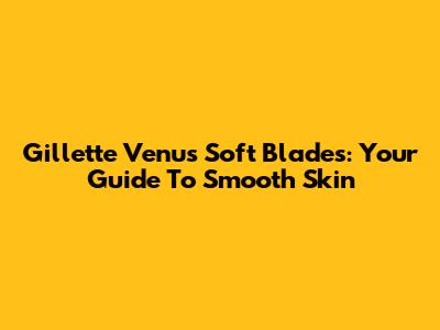 Gillette Venus Soft Blades: Your Guide To Smooth Skin