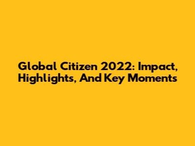 Global Citizen 2022: Impact, Highlights, And Key Moments