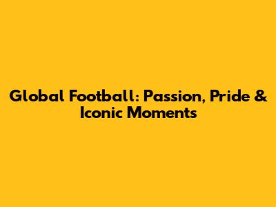 Global Football: Passion, Pride & Iconic Moments