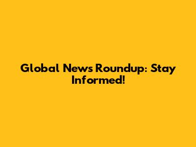 Global News Roundup: Stay Informed!