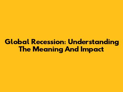 Global Recession: Understanding The Meaning And Impact
