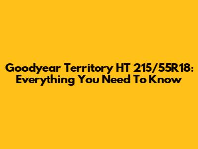 Goodyear Territory HT 215/55R18: Everything You Need To Know