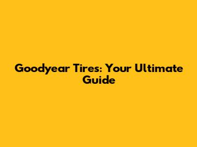 Goodyear Tires: Your Ultimate Guide