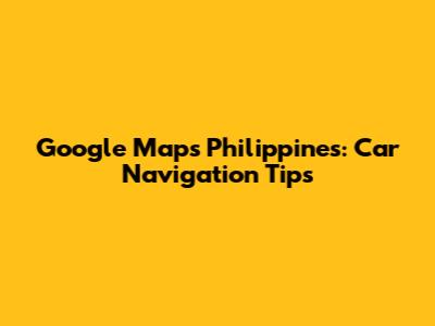 Google Maps Philippines: Car Navigation Tips