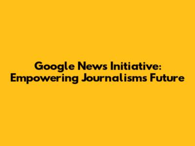 Google News Initiative: Empowering Journalism's Future