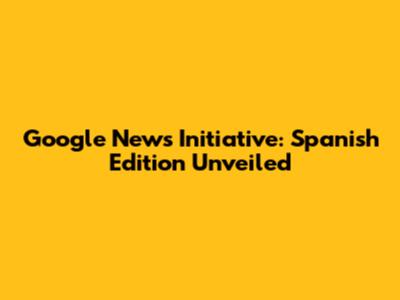 Google News Initiative: Spanish Edition Unveiled