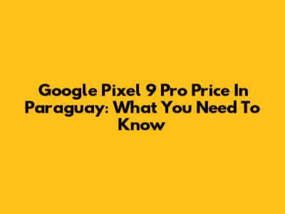 Google Pixel 9 Pro Price In Paraguay: What You Need To Know