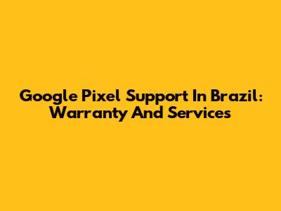 Google Pixel Support In Brazil: Warranty And Services