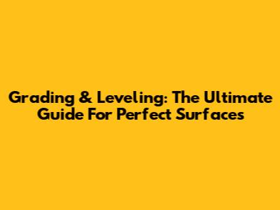 Grading & Leveling: The Ultimate Guide For Perfect Surfaces