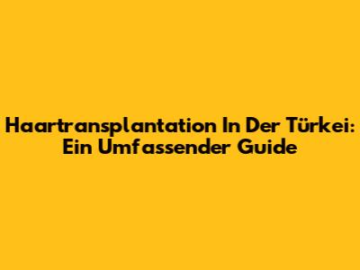 Haartransplantation In Der Türkei: Ein Umfassender Guide