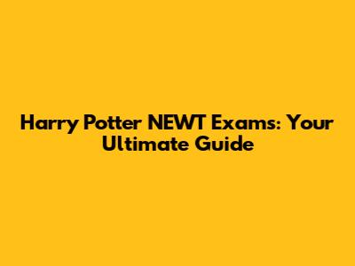 Harry Potter NEWT Exams: Your Ultimate Guide