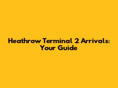 Heathrow Terminal 2 Arrivals: Your Guide