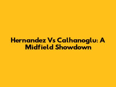 Hernandez Vs Calhanoglu: A Midfield Showdown