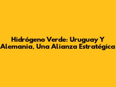 Hidrógeno Verde: Uruguay Y Alemania, Una Alianza Estratégica